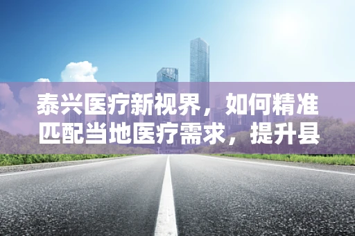 泰兴医疗新视界，如何精准匹配当地医疗需求，提升县域医疗服务水平？
