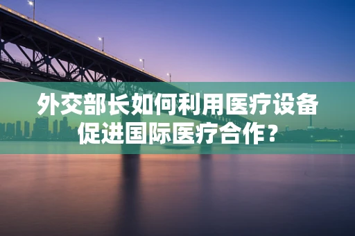 外交部长如何利用医疗设备促进国际医疗合作？
