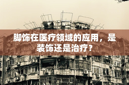 脚饰在医疗领域的应用，是装饰还是治疗？
