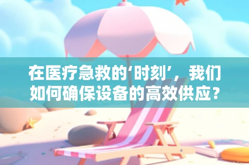 在医疗急救的‘时刻’，我们如何确保设备的高效供应？