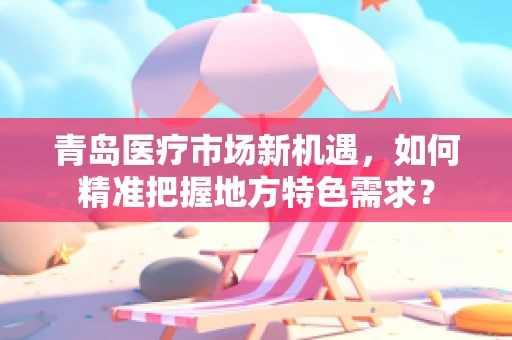 青岛医疗市场新机遇，如何精准把握地方特色需求？