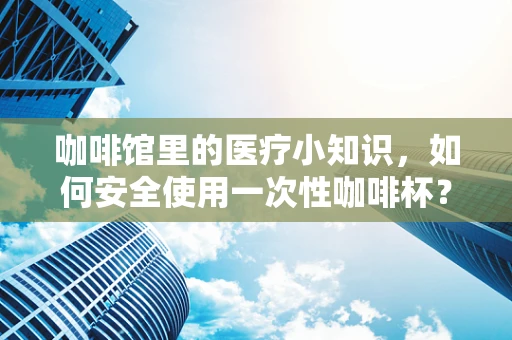 咖啡馆里的医疗小知识，如何安全使用一次性咖啡杯？