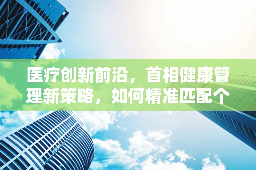 医疗创新前沿，首相健康管理新策略，如何精准匹配个性化治疗方案？
