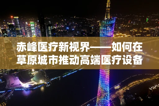 赤峰医疗新视界——如何在草原城市推动高端医疗设备的应用？