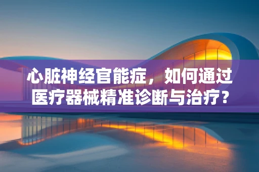 心脏神经官能症，如何通过医疗器械精准诊断与治疗？