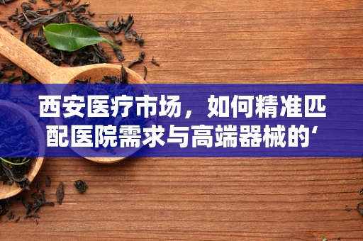 西安医疗市场，如何精准匹配医院需求与高端器械的‘黄金比例’？
