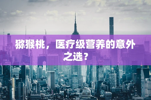 猕猴桃，医疗级营养的意外之选？