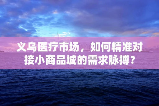 义乌医疗市场，如何精准对接小商品城的需求脉搏？
