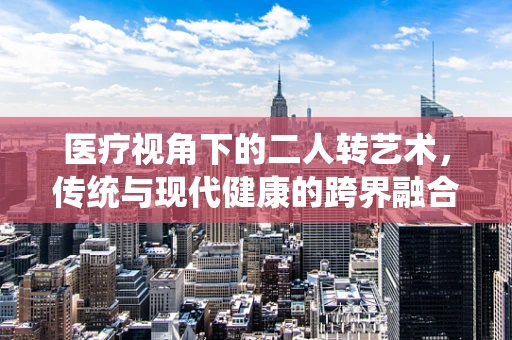 医疗视角下的二人转艺术，传统与现代健康的跨界融合