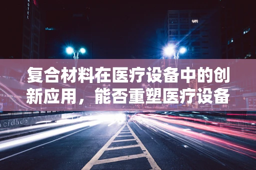 复合材料在医疗设备中的创新应用，能否重塑医疗设备性能的边界？
