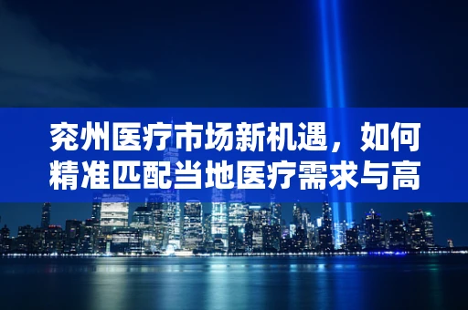 兖州医疗市场新机遇，如何精准匹配当地医疗需求与高端器械？