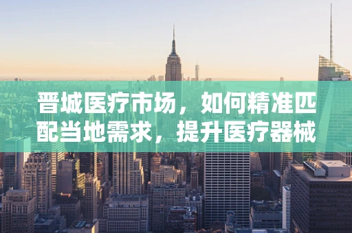 晋城医疗市场，如何精准匹配当地需求，提升医疗器械的适用性？