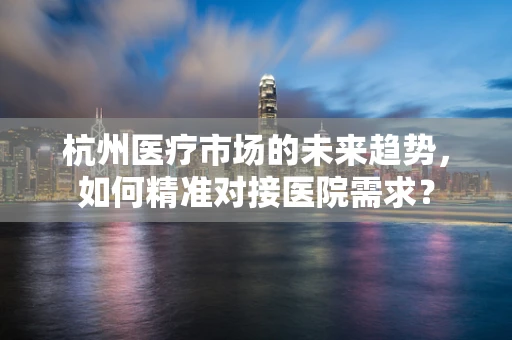 杭州医疗市场的未来趋势，如何精准对接医院需求？