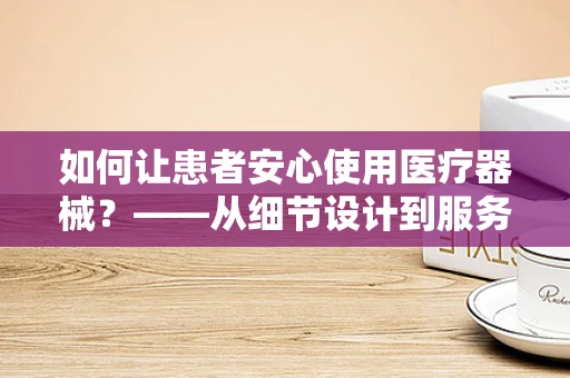 如何让患者安心使用医疗器械？——从细节设计到服务体验的全面考量