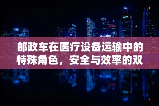 邮政车在医疗设备运输中的特殊角色，安全与效率的双重保障
