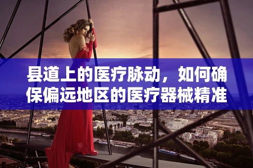 县道上的医疗脉动，如何确保偏远地区的医疗器械精准送达？