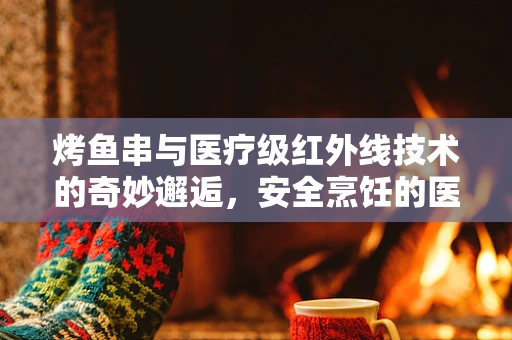 烤鱼串与医疗级红外线技术的奇妙邂逅，安全烹饪的医疗级考量
