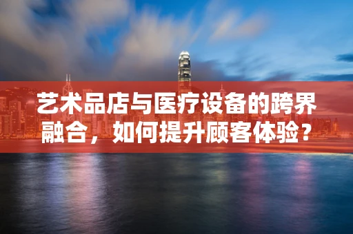 艺术品店与医疗设备的跨界融合，如何提升顾客体验？