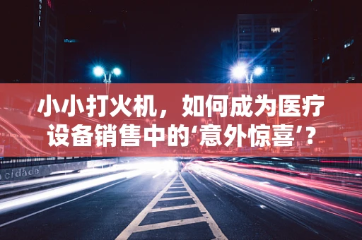 小小打火机，如何成为医疗设备销售中的‘意外惊喜’？