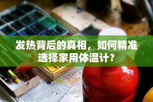 发热背后的真相，如何精准选择家用体温计？