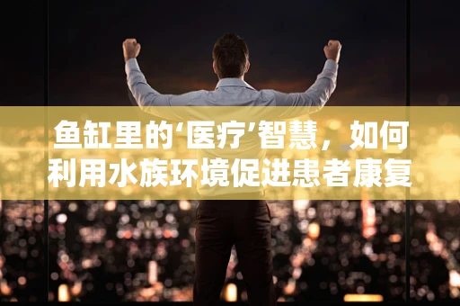 鱼缸里的‘医疗’智慧，如何利用水族环境促进患者康复？