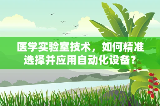 医学实验室技术，如何精准选择并应用自动化设备？