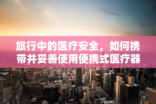 旅行中的医疗安全，如何携带并妥善使用便携式医疗器械？