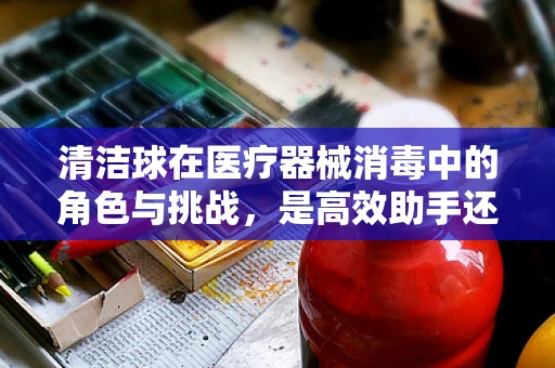清洁球在医疗器械消毒中的角色与挑战，是高效助手还是潜在风险？