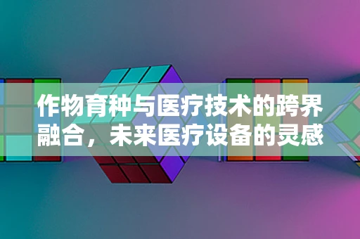 作物育种与医疗技术的跨界融合，未来医疗设备的灵感之源？