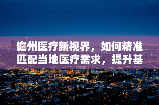 儋州医疗新视界，如何精准匹配当地医疗需求，提升基层诊疗能力？