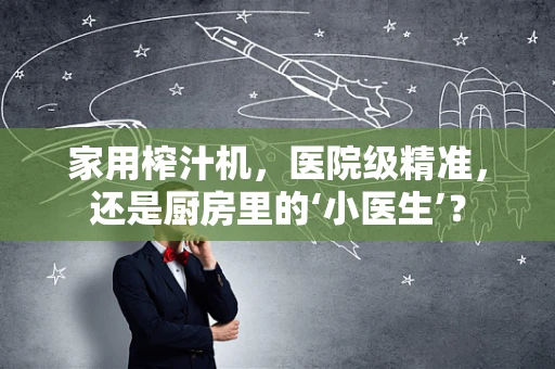 家用榨汁机，医院级精准，还是厨房里的‘小医生’？