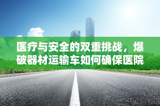 医疗与安全的双重挑战，爆破器材运输车如何确保医院器械安全？