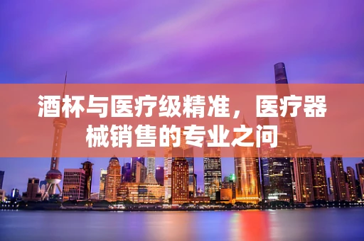 酒杯与医疗级精准，医疗器械销售的专业之问