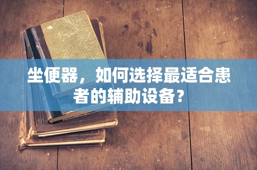 坐便器，如何选择最适合患者的辅助设备？