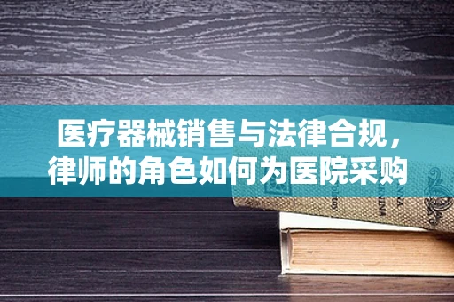 医疗器械销售与法律合规，律师的角色如何为医院采购保驾护航？