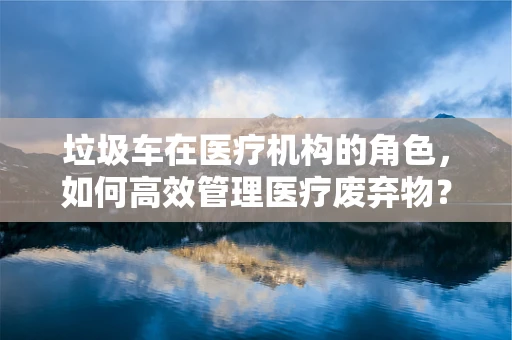 垃圾车在医疗机构的角色，如何高效管理医疗废弃物？