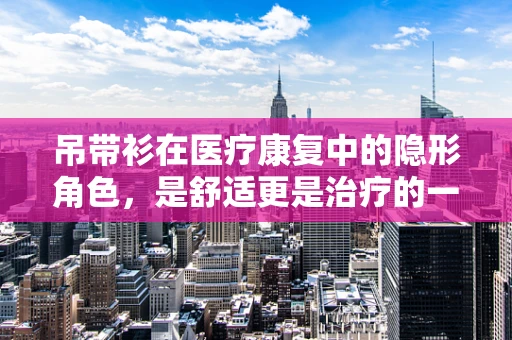 吊带衫在医疗康复中的隐形角色，是舒适更是治疗的一部分吗？