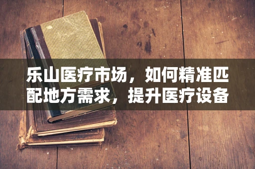 乐山医疗市场，如何精准匹配地方需求，提升医疗设备应用效率？