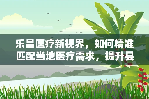 乐昌医疗新视界，如何精准匹配当地医疗需求，提升县域诊疗能力？