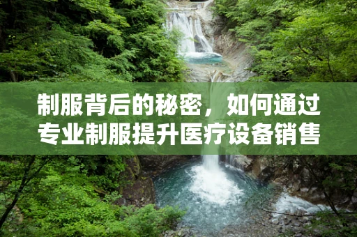制服背后的秘密，如何通过专业制服提升医疗设备销售团队的形象与信任度？
