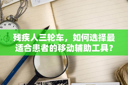 残疾人三轮车，如何选择最适合患者的移动辅助工具？