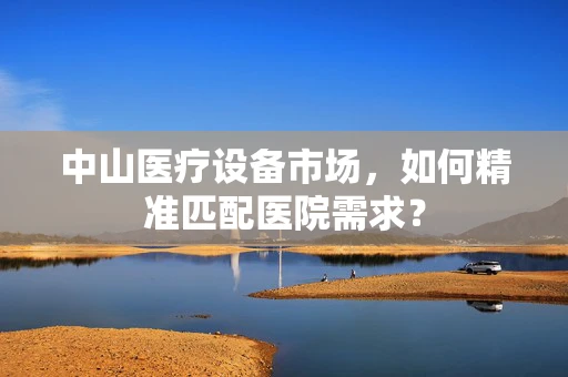中山医疗设备市场，如何精准匹配医院需求？