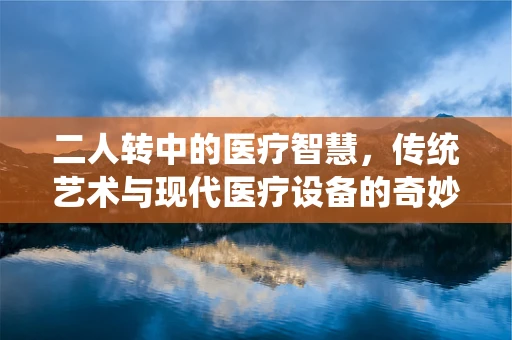 二人转中的医疗智慧，传统艺术与现代医疗设备的奇妙融合