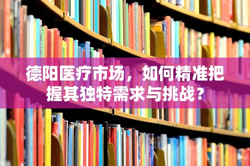 德阳医疗市场，如何精准把握其独特需求与挑战？
