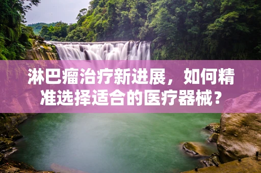 淋巴瘤治疗新进展，如何精准选择适合的医疗器械？