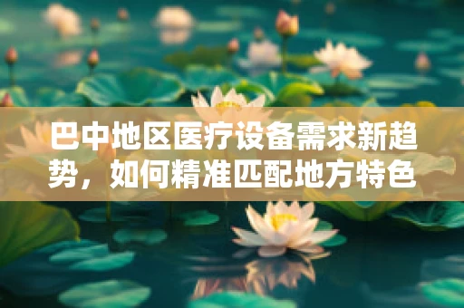 巴中地区医疗设备需求新趋势，如何精准匹配地方特色与医疗技术？