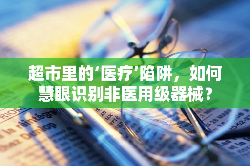 超市里的‘医疗’陷阱，如何慧眼识别非医用级器械？