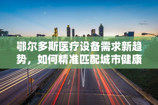 鄂尔多斯医疗设备需求新趋势，如何精准匹配城市健康蓝图？