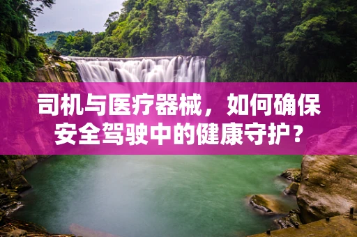 司机与医疗器械，如何确保安全驾驶中的健康守护？