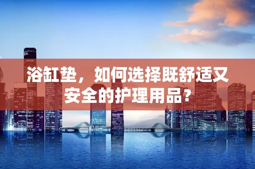浴缸垫，如何选择既舒适又安全的护理用品？